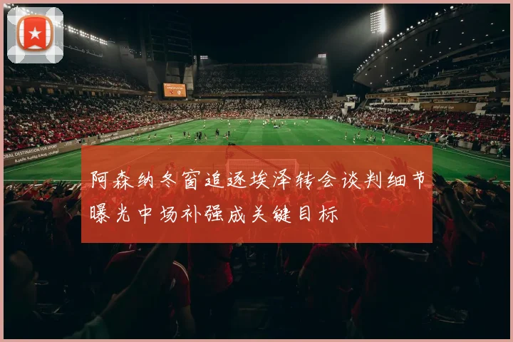 阿森纳冬窗追逐埃泽转会谈判细节曝光中场补强成关键目标