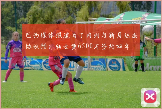 巴西媒体报道马丁内利与新月达成协议预计转会费6500万签约四年