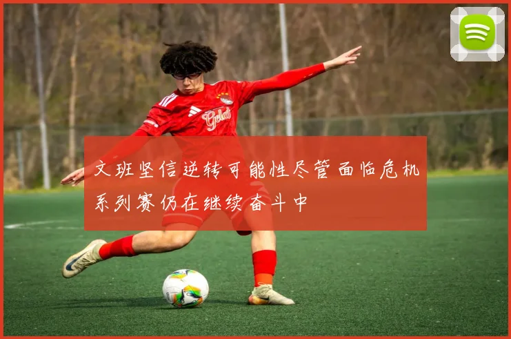 文班坚信逆转可能性尽管面临危机系列赛仍在继续奋斗中
