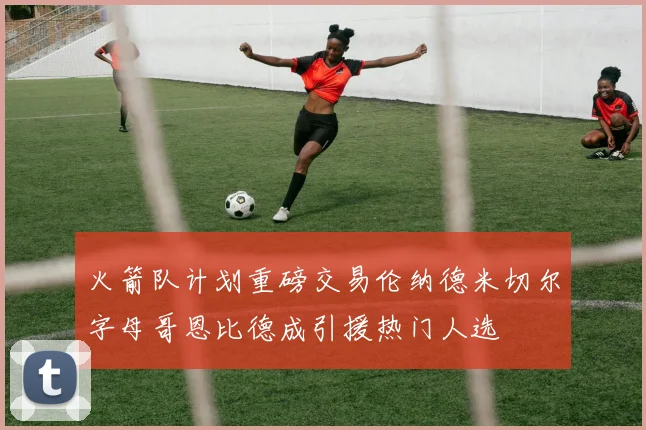 火箭队计划重磅交易伦纳德米切尔字母哥恩比德成引援热门人选
