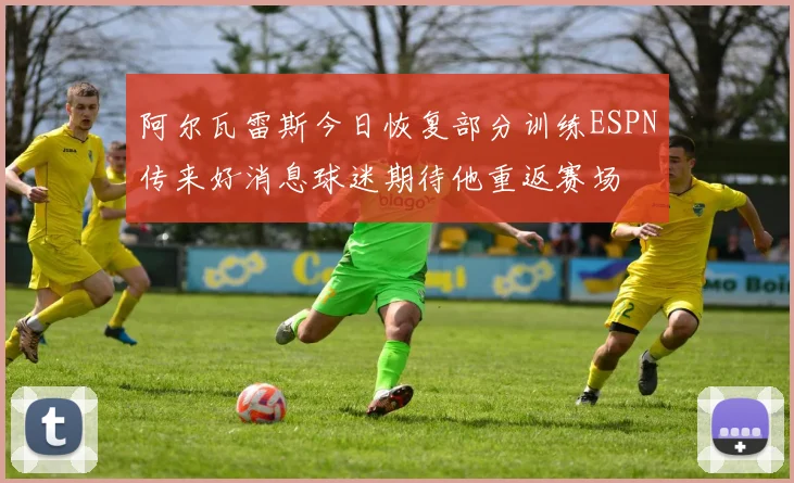 阿尔瓦雷斯今日恢复部分训练ESPN传来好消息球迷期待他重返赛场
