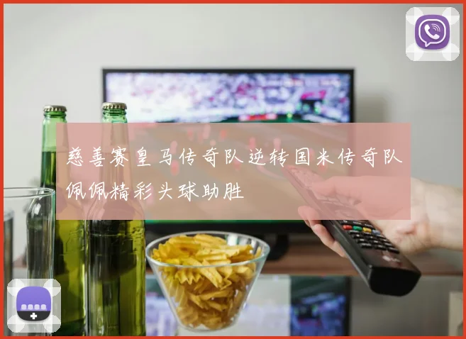 慈善赛皇马传奇队逆转国米传奇队佩佩精彩头球助胜