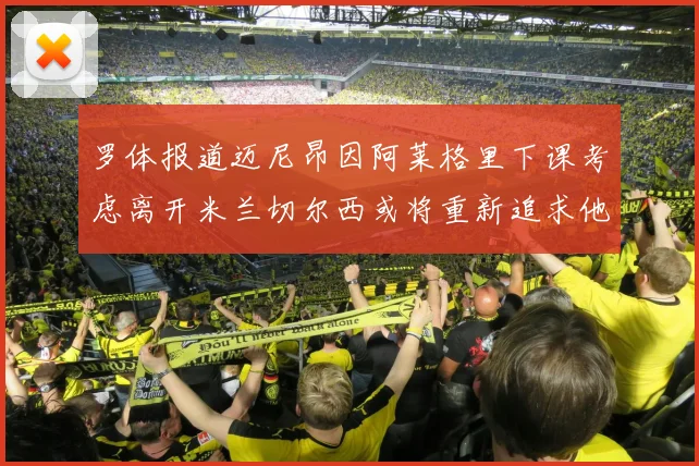 罗体报道迈尼昂因阿莱格里下课考虑离开米兰切尔西或将重新追求他