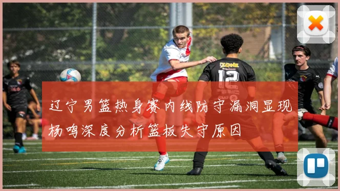 辽宁男篮热身赛内线防守漏洞显现杨鸣深度分析篮板失守原因