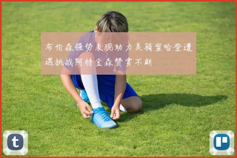 布伦森强势表现助力美骑蜜哈登遭遇挑战阿特金森赞赏不断