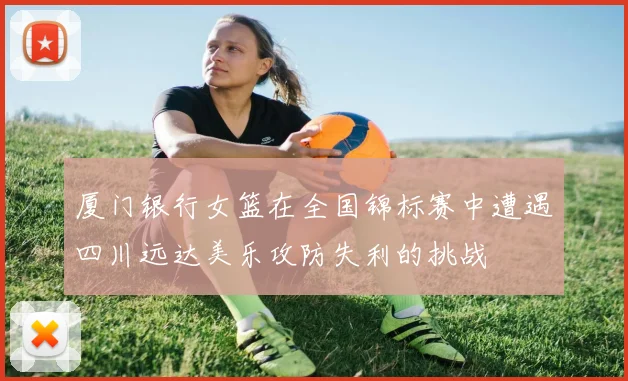 厦门银行女篮在全国锦标赛中遭遇四川远达美乐攻防失利的挑战