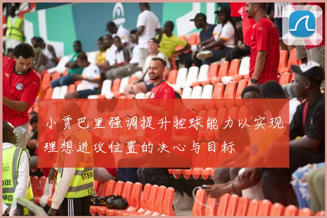 小贾巴里强调提升控球能力以实现理想进攻位置的决心与目标