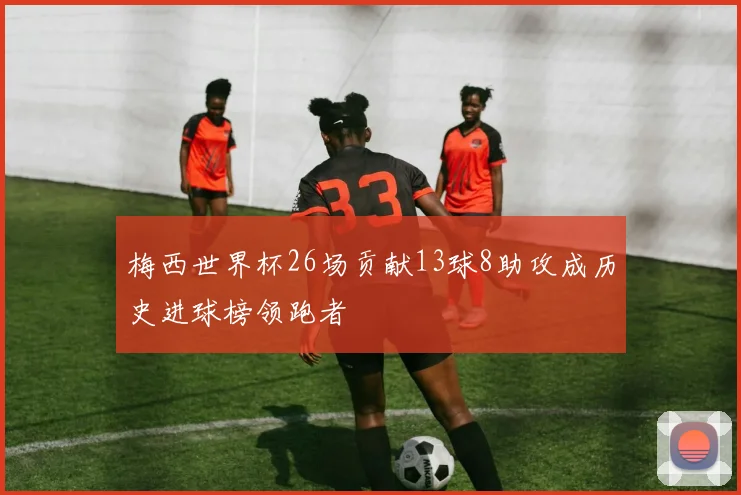 梅西世界杯26场贡献13球8助攻成历史进球榜领跑者