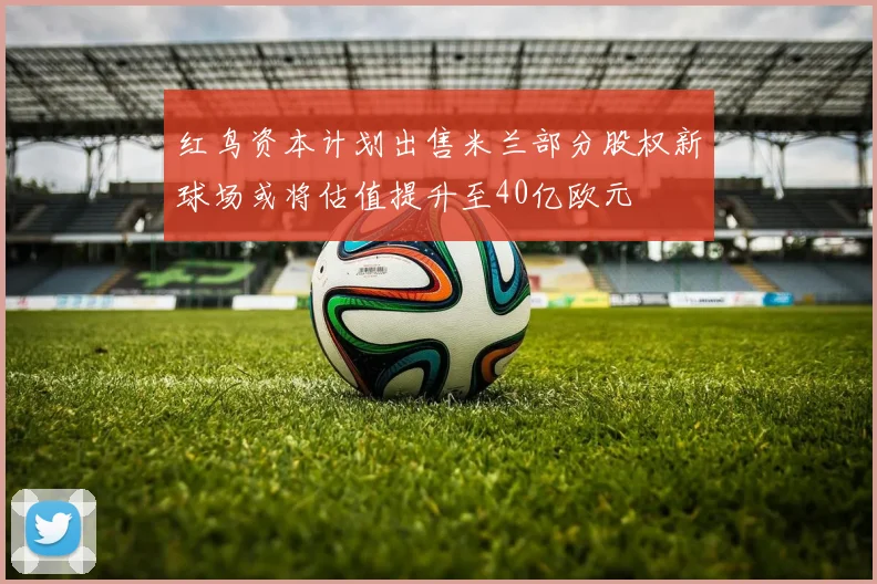红鸟资本计划出售米兰部分股权新球场或将估值提升至40亿欧元