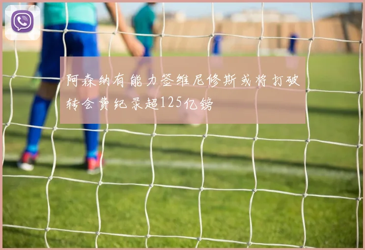 阿森纳有能力签维尼修斯或将打破转会费纪录超125亿镑