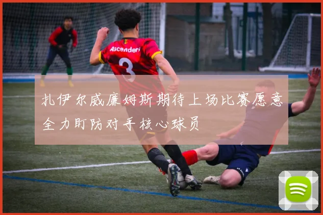 扎伊尔威廉姆斯期待上场比赛愿意全力盯防对手核心球员