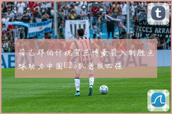荷乙邓伯什祝贺王博豪罚入制胜点球助力中国U23队晋级四强