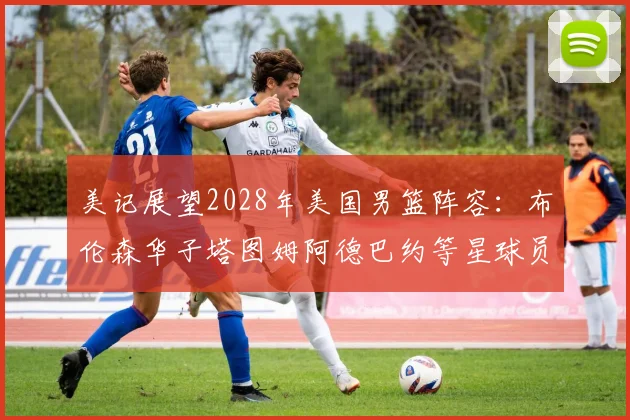 美记展望2028年美国男篮阵容：布伦森华子塔图姆阿德巴约等星球员齐聚
