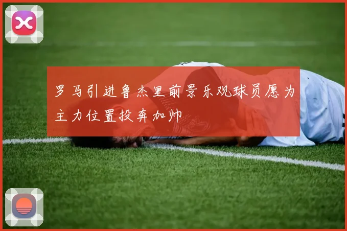 罗马引进鲁杰里前景乐观球员愿为主力位置投奔加帅