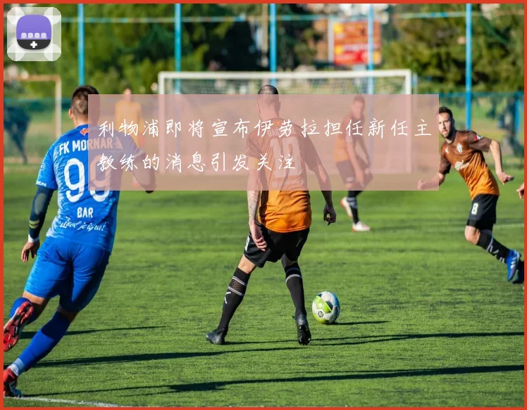 利物浦即将宣布伊劳拉担任新任主教练的消息引发关注
