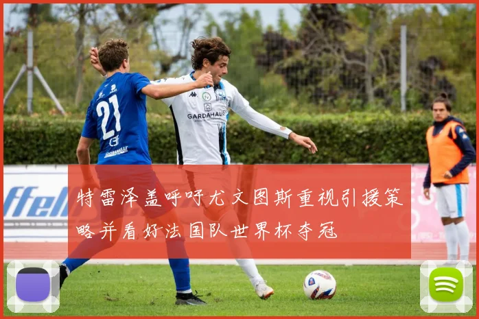 特雷泽盖呼吁尤文图斯重视引援策略并看好法国队世界杯夺冠